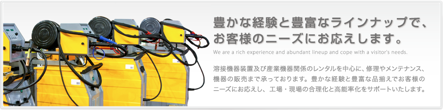 豊かな経験と豊富なラインナップで、お客様のニーズにお応えします。熔接機器装置及び産業機器関係のレンタルを中心に、修理やメンテナンス、機器の販売まで承っております。豊かな経験と豊富な品揃えでお客様のニーズにお応えし、工場・現場の合理化と高能率化をサポートいたします。