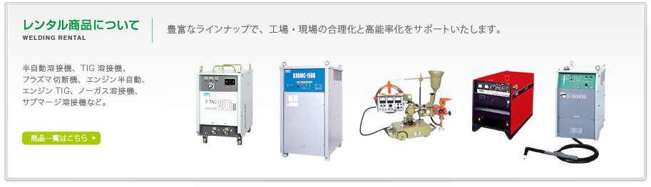 レンタル商品について。豊富なラインナップで、工場・現場の合理化と高能率化をサポートいたします。半自動溶接機、TIG溶接機、プラズマ切断機、エンジン半自動、エンジンTIG、ノーガス溶接機、サブマージ溶接機など。